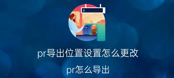 pr导出位置设置怎么更改 pr怎么导出？